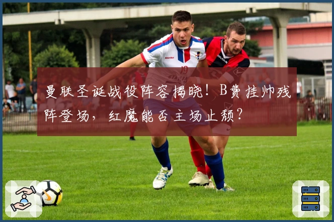 曼联圣诞战役阵容揭晓！B费挂帅残阵登场，红魔能否主场止颓？