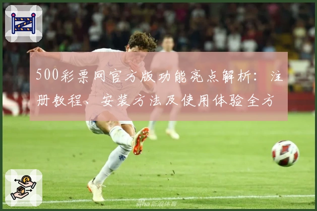 500彩票网官方版功能亮点解析：注册教程、安装方法及使用体验全方位指南
