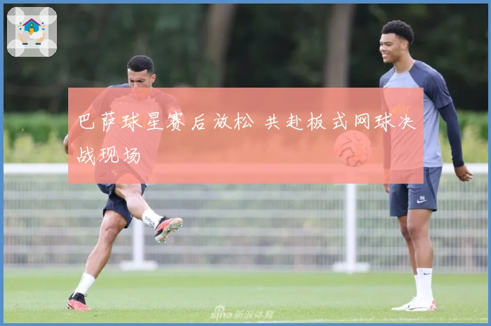 巴萨球星赛后放松 共赴板式网球决战现场