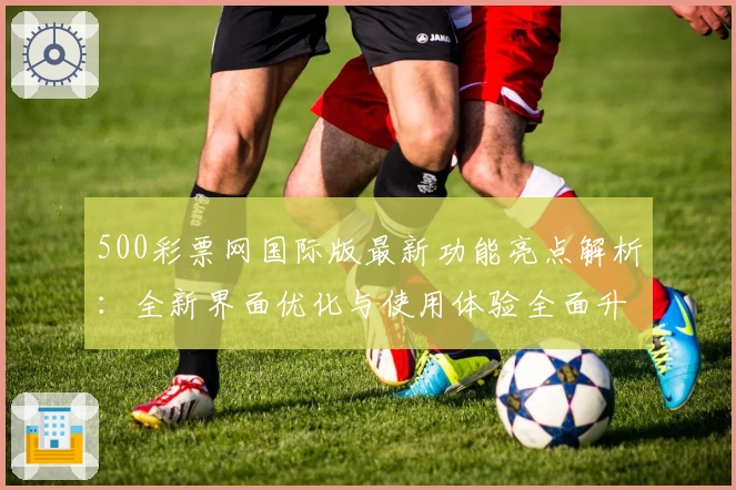 500彩票网国际版最新功能亮点解析：全新界面优化与使用体验全面升级