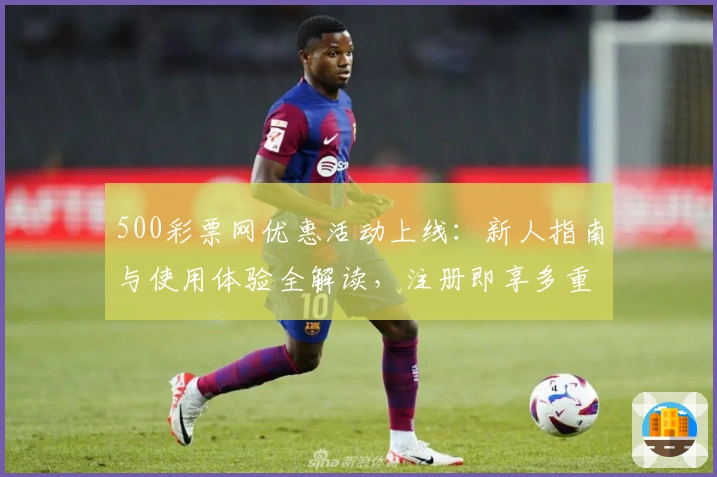 500彩票网优惠活动上线：新人指南与使用体验全解读，注册即享多重福利