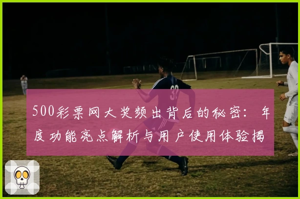 500彩票网大奖频出背后的秘密：年度功能亮点解析与用户使用体验揭秘