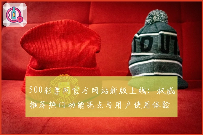 500彩票网官方网站新版上线：权威推荐热门功能亮点与用户使用体验全解析