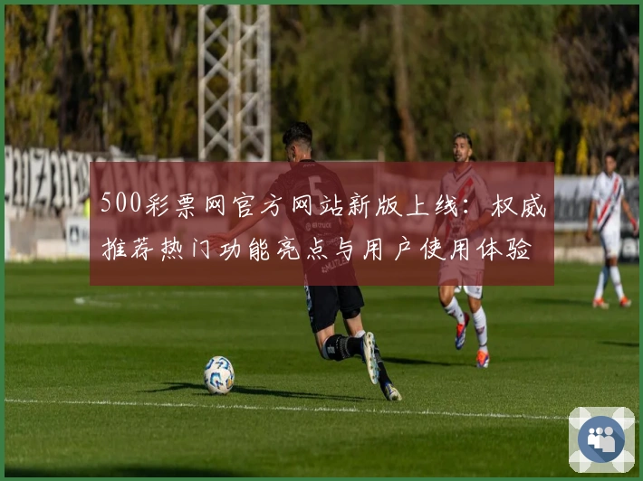 500彩票网官方网站新版上线：权威推荐热门功能亮点与用户使用体验全解析