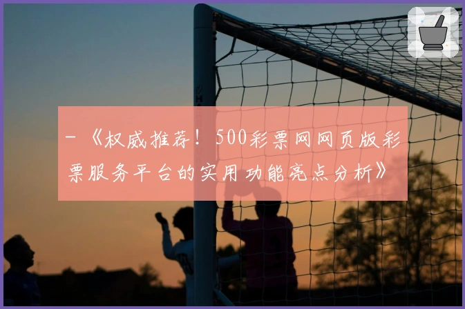 - 《权威推荐!500彩票网网页版彩票服务平台的实用功能亮点分析》