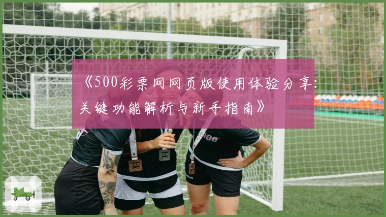 《500彩票网网页版使用体验分享:关键功能解析与新手指南》