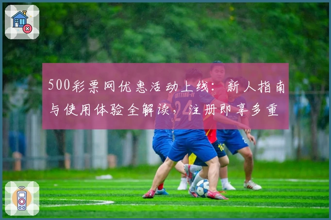 500彩票网优惠活动上线：新人指南与使用体验全解读，注册即享多重福利