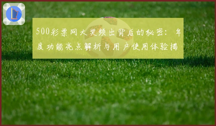 500彩票网大奖频出背后的秘密:年度功能亮点解析与用户使用体验揭秘