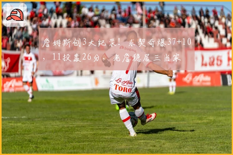 詹姆斯创3大纪录!东契奇爆37+10,11投轰26分,老詹稳居三当家